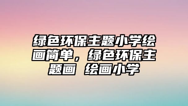 綠色環(huán)保主題小學(xué)繪畫簡單，綠色環(huán)保主題畫 繪畫小學(xué)