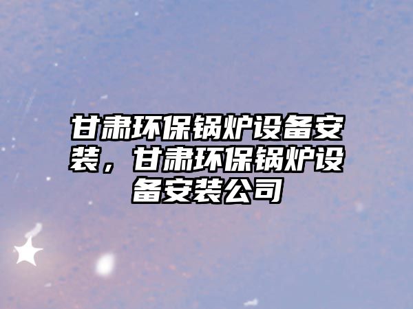 甘肅環(huán)保鍋爐設備安裝，甘肅環(huán)保鍋爐設備安裝公司