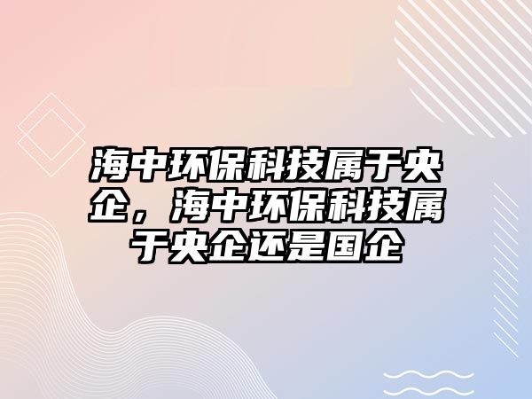 海中環(huán)保科技屬于央企，海中環(huán)保科技屬于央企還是國企