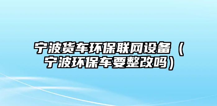 寧波貨車(chē)環(huán)保聯(lián)網(wǎng)設(shè)備（寧波環(huán)保車(chē)要整改嗎）