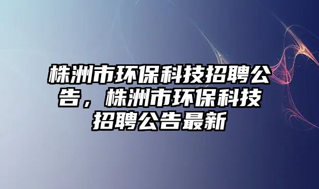 株洲市環(huán)保科技招聘公告，株洲市環(huán)保科技招聘公告最新