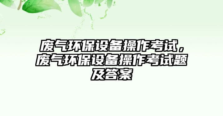 廢氣環(huán)保設(shè)備操作考試，廢氣環(huán)保設(shè)備操作考試題及答案