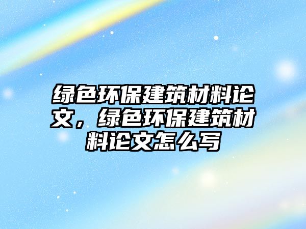 綠色環(huán)保建筑材料論文，綠色環(huán)保建筑材料論文怎么寫