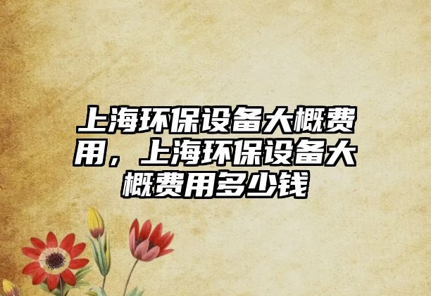 上海環(huán)保設(shè)備大概費(fèi)用，上海環(huán)保設(shè)備大概費(fèi)用多少錢