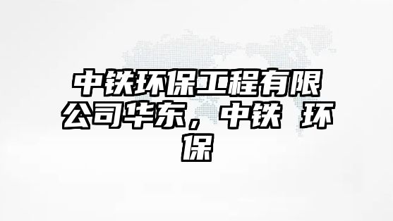 中鐵環(huán)保工程有限公司華東，中鐵 環(huán)保