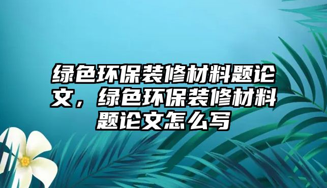 綠色環(huán)保裝修材料題論文，綠色環(huán)保裝修材料題論文怎么寫