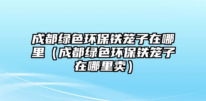 成都綠色環(huán)保鐵籠子在哪里（成都綠色環(huán)保鐵籠子在哪里賣）