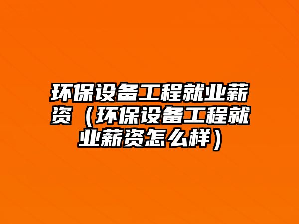 環(huán)保設備工程就業(yè)薪資（環(huán)保設備工程就業(yè)薪資怎么樣）