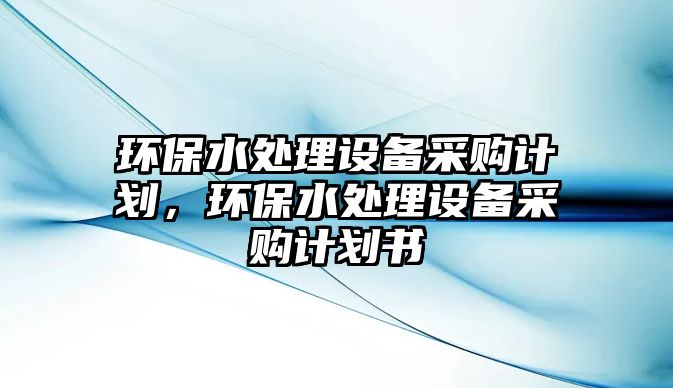 環(huán)保水處理設(shè)備采購(gòu)計(jì)劃，環(huán)保水處理設(shè)備采購(gòu)計(jì)劃書