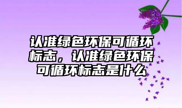 認(rèn)準(zhǔn)綠色環(huán)?？裳h(huán)標(biāo)志，認(rèn)準(zhǔn)綠色環(huán)?？裳h(huán)標(biāo)志是什么