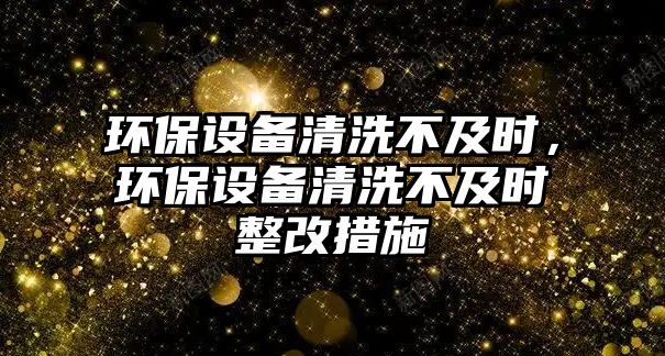 環(huán)保設備清洗不及時，環(huán)保設備清洗不及時整改措施