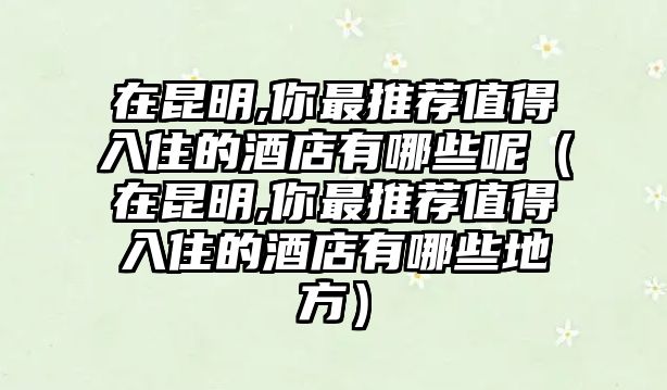 在昆明,你最推薦值得入住的酒店有哪些呢（在昆明,你最推薦值得入住的酒店有哪些地方）