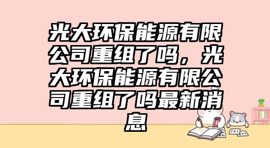 光大環(huán)保能源有限公司重組了嗎，光大環(huán)保能源有限公司重組了嗎最新消息