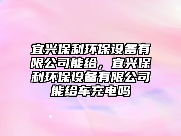 宜興保利環(huán)保設備有限公司能給，宜興保利環(huán)保設備有限公司能給車充電嗎