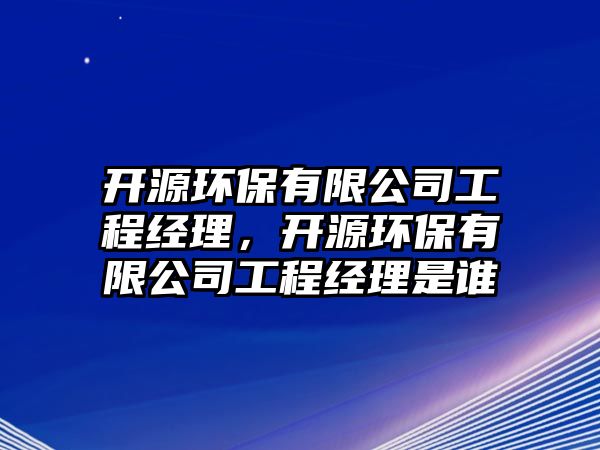 開源環(huán)保有限公司工程經(jīng)理，開源環(huán)保有限公司工程經(jīng)理是誰