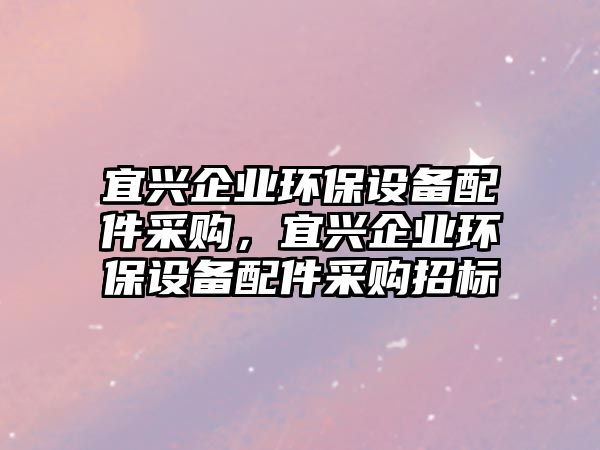 宜興企業(yè)環(huán)保設(shè)備配件采購(gòu)，宜興企業(yè)環(huán)保設(shè)備配件采購(gòu)招標(biāo)