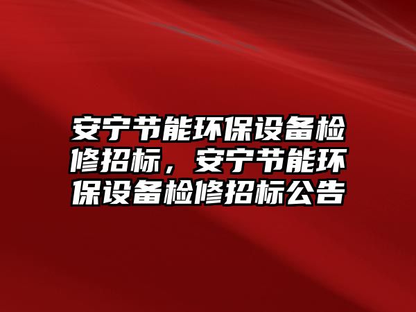 安寧節(jié)能環(huán)保設(shè)備檢修招標，安寧節(jié)能環(huán)保設(shè)備檢修招標公告