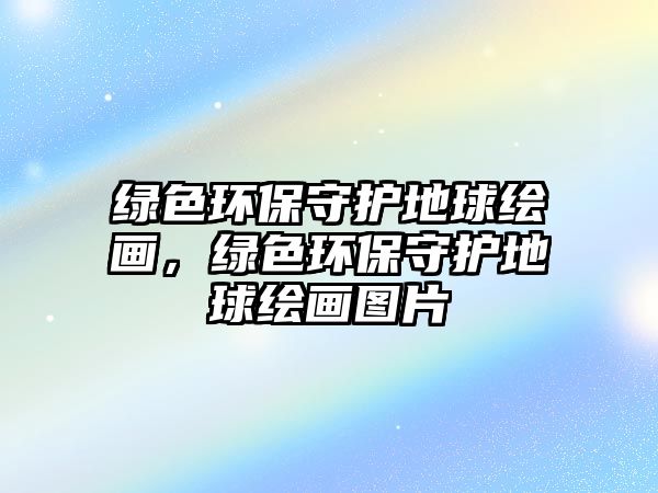 綠色環(huán)保守護(hù)地球繪畫，綠色環(huán)保守護(hù)地球繪畫圖片