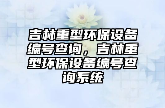 吉林重型環(huán)保設備編號查詢，吉林重型環(huán)保設備編號查詢系統(tǒng)