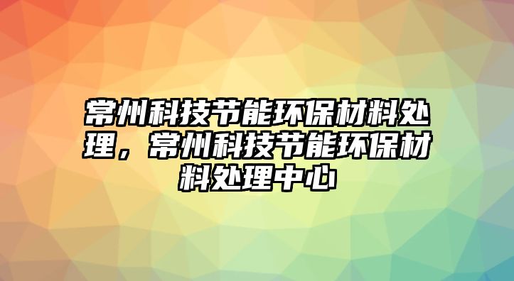 常州科技節(jié)能環(huán)保材料處理，常州科技節(jié)能環(huán)保材料處理中心