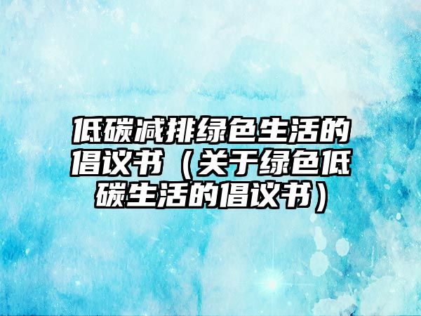 低碳減排綠色生活的倡議書（關(guān)于綠色低碳生活的倡議書）