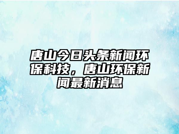 唐山今日頭條新聞環(huán)?？萍?，唐山環(huán)保新聞最新消息