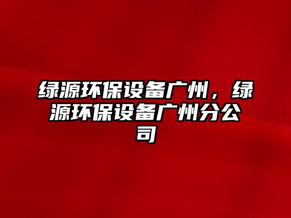 綠源環(huán)保設備廣州，綠源環(huán)保設備廣州分公司