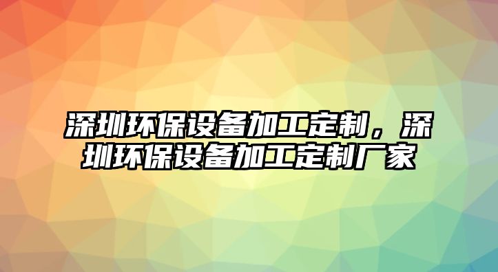 深圳環(huán)保設備加工定制，深圳環(huán)保設備加工定制廠家