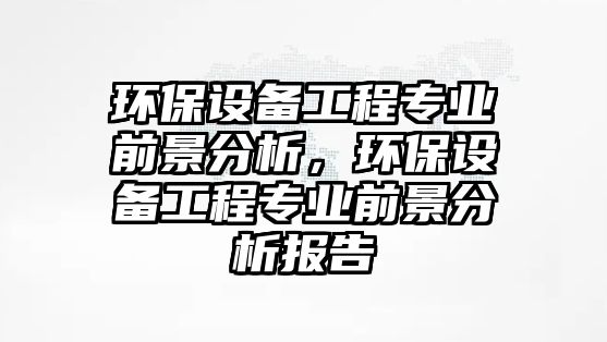 環(huán)保設(shè)備工程專業(yè)前景分析，環(huán)保設(shè)備工程專業(yè)前景分析報告