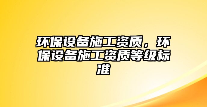 環(huán)保設(shè)備施工資質(zhì)，環(huán)保設(shè)備施工資質(zhì)等級標(biāo)準(zhǔn)