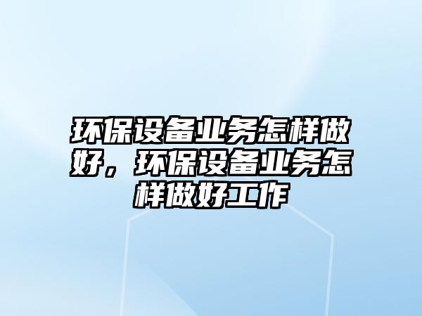 環(huán)保設備業(yè)務怎樣做好，環(huán)保設備業(yè)務怎樣做好工作