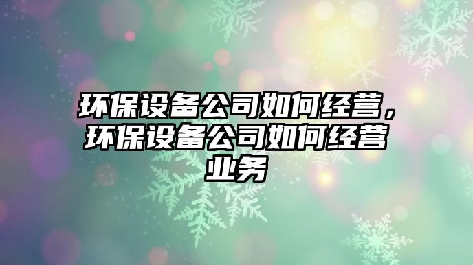 環(huán)保設備公司如何經營，環(huán)保設備公司如何經營業(yè)務