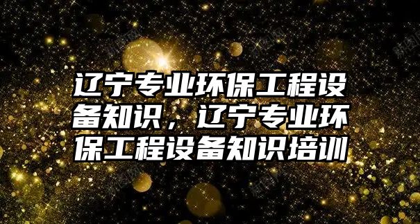 遼寧專業(yè)環(huán)保工程設備知識，遼寧專業(yè)環(huán)保工程設備知識培訓