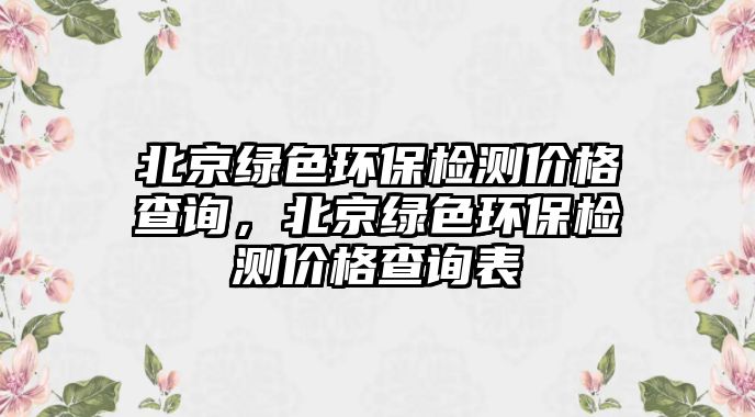 北京綠色環(huán)保檢測(cè)價(jià)格查詢，北京綠色環(huán)保檢測(cè)價(jià)格查詢表