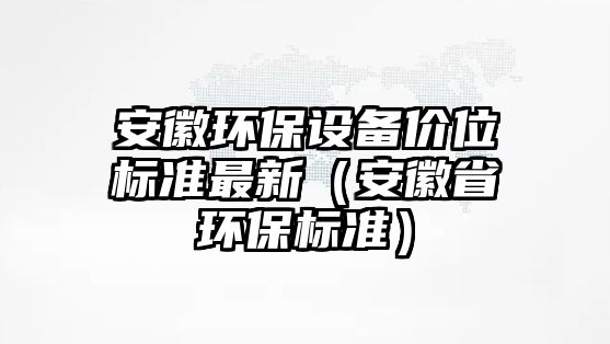 安徽環(huán)保設(shè)備價(jià)位標(biāo)準(zhǔn)最新（安徽省環(huán)保標(biāo)準(zhǔn)）