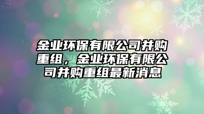 金業(yè)環(huán)保有限公司并購重組，金業(yè)環(huán)保有限公司并購重組最新消息