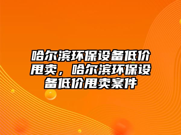 哈爾濱環(huán)保設(shè)備低價甩賣，哈爾濱環(huán)保設(shè)備低價甩賣案件