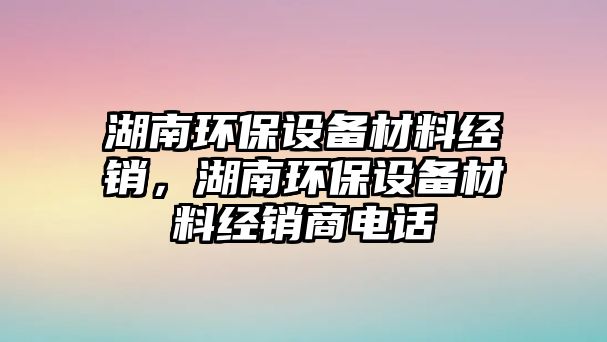 湖南環(huán)保設(shè)備材料經(jīng)銷，湖南環(huán)保設(shè)備材料經(jīng)銷商電話