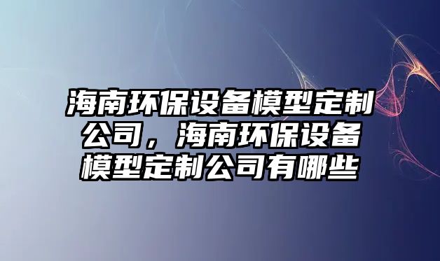 海南環(huán)保設(shè)備模型定制公司，海南環(huán)保設(shè)備模型定制公司有哪些