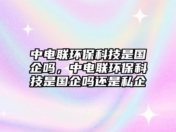 中電聯(lián)環(huán)?？萍际菄髥?，中電聯(lián)環(huán)保科技是國企嗎還是私企