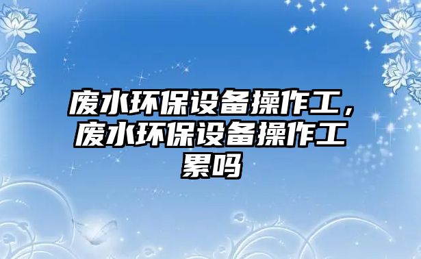 廢水環(huán)保設備操作工，廢水環(huán)保設備操作工累嗎