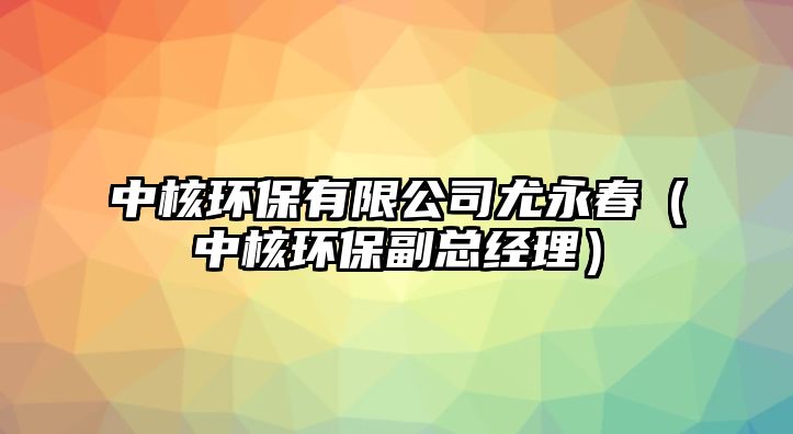 中核環(huán)保有限公司尤永春（中核環(huán)保副總經(jīng)理）