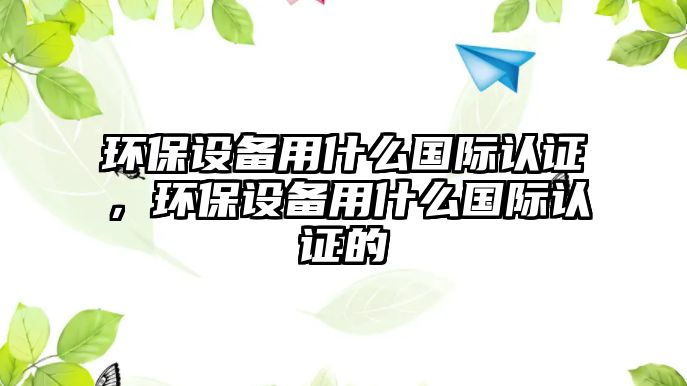 環(huán)保設備用什么國際認證，環(huán)保設備用什么國際認證的