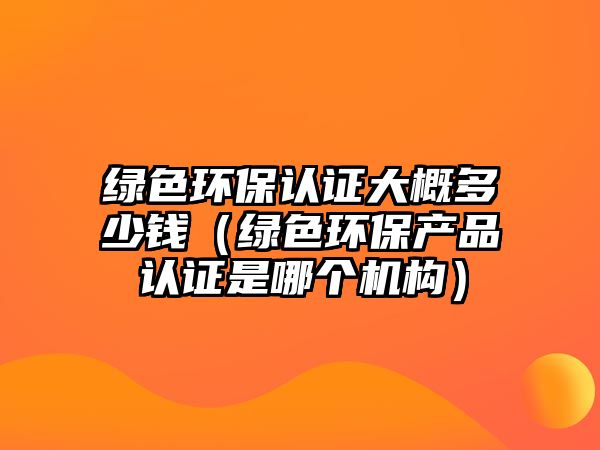 綠色環(huán)保認(rèn)證大概多少錢（綠色環(huán)保產(chǎn)品認(rèn)證是哪個機(jī)構(gòu)）