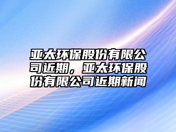 亞太環(huán)保股份有限公司近期，亞太環(huán)保股份有限公司近期新聞