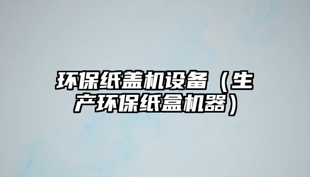 環(huán)保紙蓋機設(shè)備（生產(chǎn)環(huán)保紙盒機器）