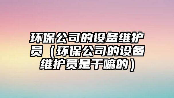 環(huán)保公司的設備維護員（環(huán)保公司的設備維護員是干嘛的）