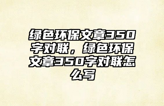 綠色環(huán)保文章350字對聯(lián)，綠色環(huán)保文章350字對聯(lián)怎么寫