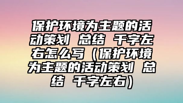 保護(hù)環(huán)境為主題的活動(dòng)策劃 總結(jié) 千字左右怎么寫（保護(hù)環(huán)境為主題的活動(dòng)策劃 總結(jié) 千字左右）