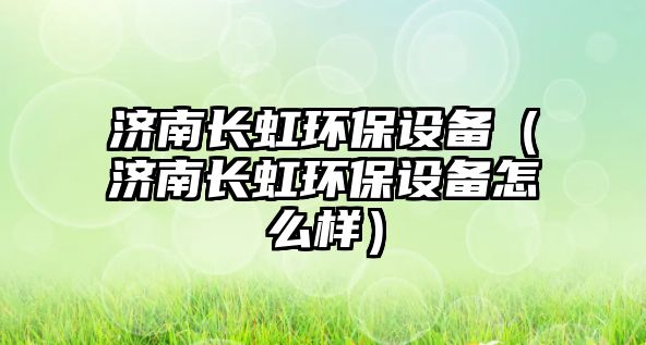 濟南長虹環(huán)保設備（濟南長虹環(huán)保設備怎么樣）